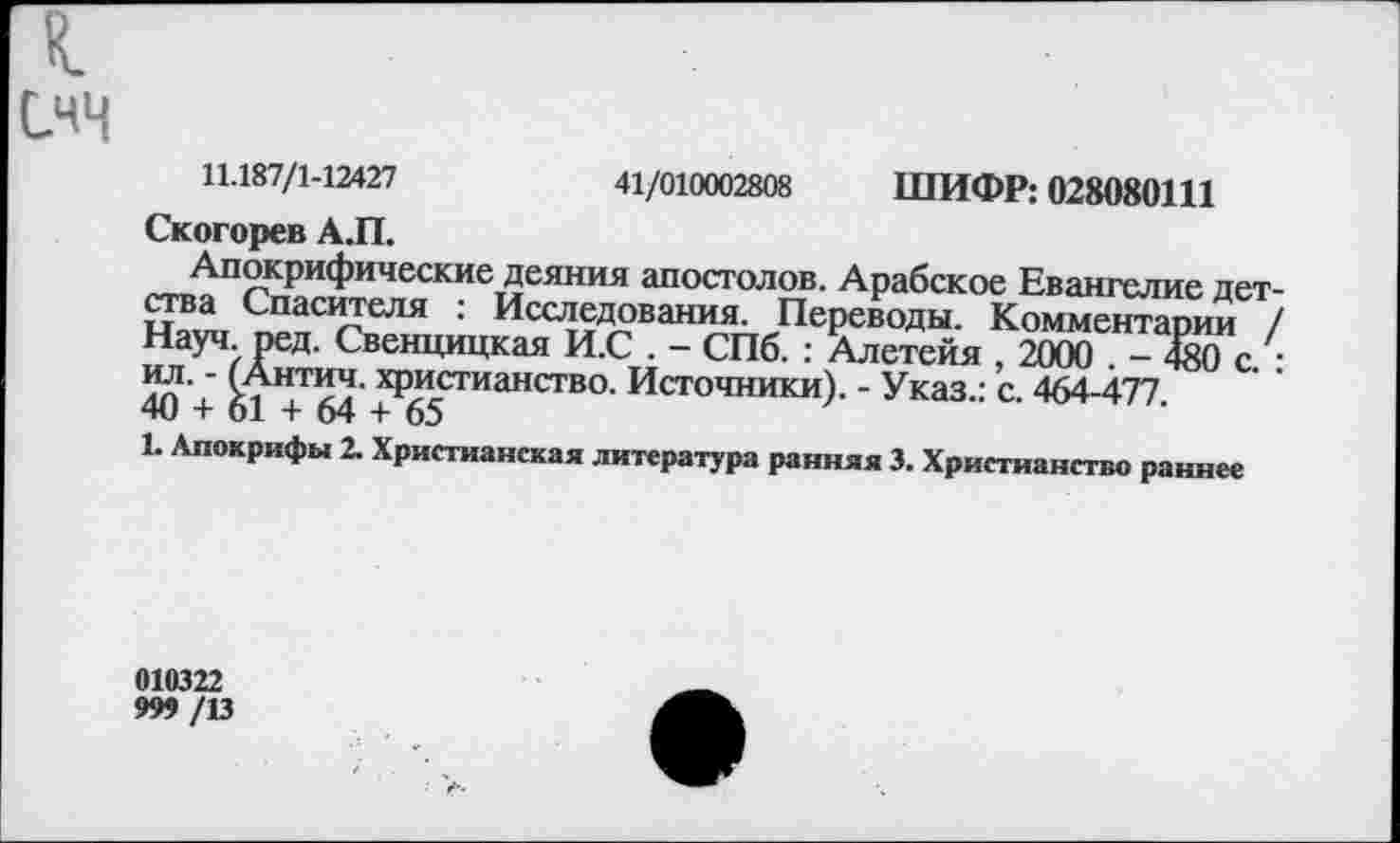 ﻿I
СЧЧ
11.187/1-12427	41/010002808 ШИФР: 028080111
Скогорев А.П.
Апокрифические деяния апостолов. Арабское Евангелие дет ства Спасителя : Исследования. Переводы. Комментарии . Науч ред. Свенцицкая И.С . - СПб. : Алетейя , 2000 . - 480 с. ил. - (Антич. христианство. Источники). - Указ.: с. 464-477. 40 + 61 + 64 + 65
1. Апокрифы 2. Христианская литература ранняя 3. Христианство раннее
010322
999 /13